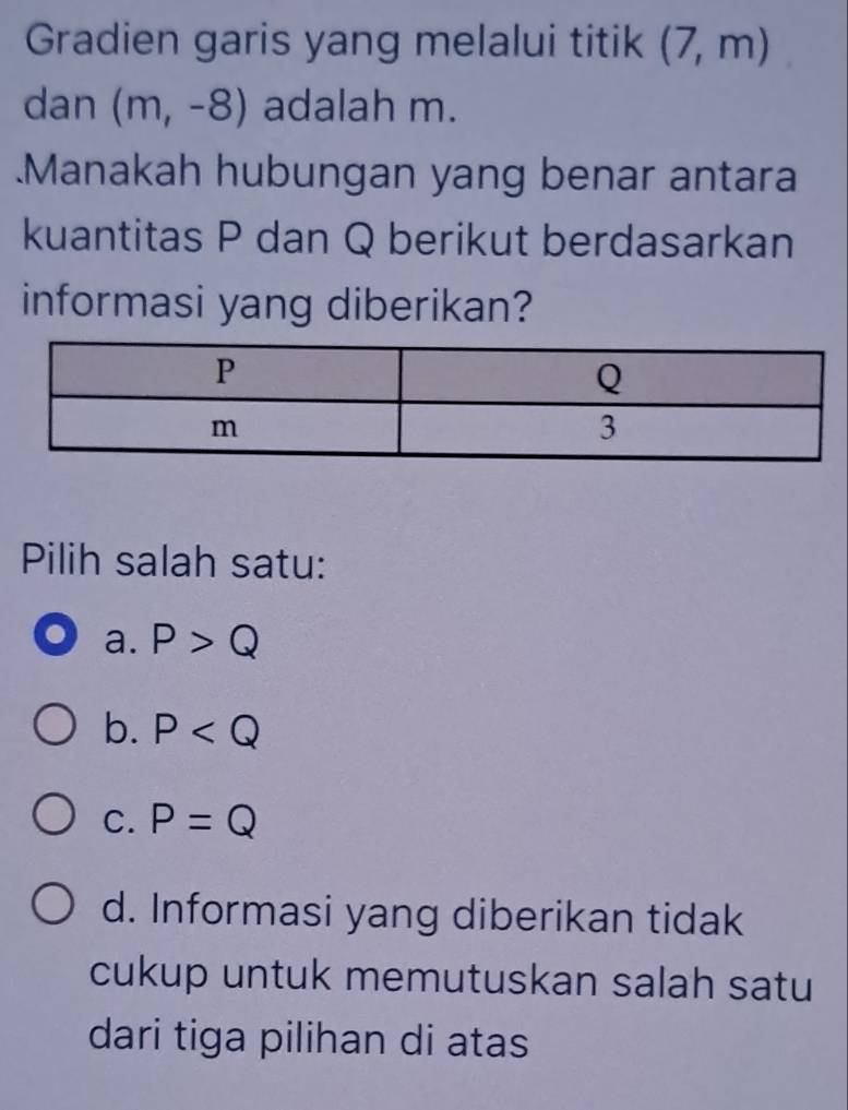 Gradien garis yang melalui titik (7,m)
dan (m,-8) adalah m.
.Manakah hubungan yang benar antara
kuantitas P dan Q berikut berdasarkan
informasi yang diberikan?
Pilih salah satu:
a. P>Q
b. P
C. P=Q
d. Informasi yang diberikan tidak
cukup untuk memutuskan salah satu
dari tiga pilihan di atas