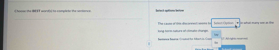 Choose the BEST word(s) to complete the sentence. Select options below 
_ 
The cause of this disconnect seems to Select Option in what many see as the 
long-term nature of climate change. 
lay 
Sentence Source: Created for Albert.io. Copy 17. All rights reserved. 
;; 
lie