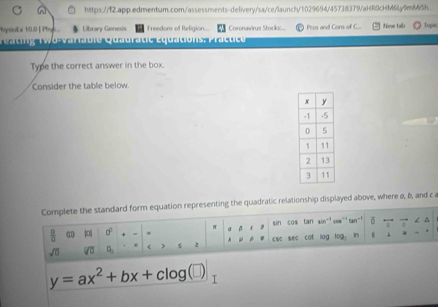 https://f2.app.edmentum.com/assessments-delivery/sa/ce/launch/1029694/45738379/aHR0cHM6Ly9mMiSh.. 
hysioEx 10.0 | Phys... Library Genesis Freedom of Religion... Coronavirus Stocks:... Pros and Cons of C... New tab Topic 
tg T w o -v aria bie Quadratie É quations, P ratt c 
Type the correct answer in the box. 
Consider the table below. 
Complete the standard form equation representing the quadratic relationship displayed above, where σ, b, and c a
sin cos tan sin-' cow' tan! overline □  n overline t ∠ ^
π p ε D 
 □ /□   ( |0| 0^0 + -
A μ ρ
sqrt(0) sqrt[□](□ ) □ _□  × < > s 2 csc sec cot log log _0 In || ⊥
y=ax^2+bx+clog (□ )