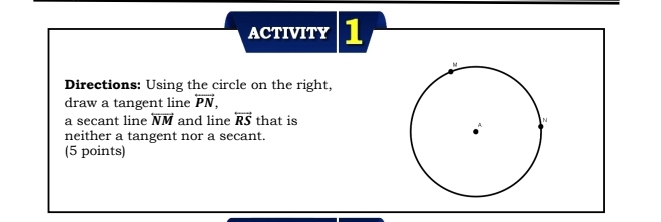 ACTIVITY 1 
Directions: Using the circle on the right, 
draw a tangent line overleftrightarrow PN, 
a secant line overleftrightarrow NM and line overleftrightarrow RS that is 
neither a tangent nor a secant. 
(5 points)