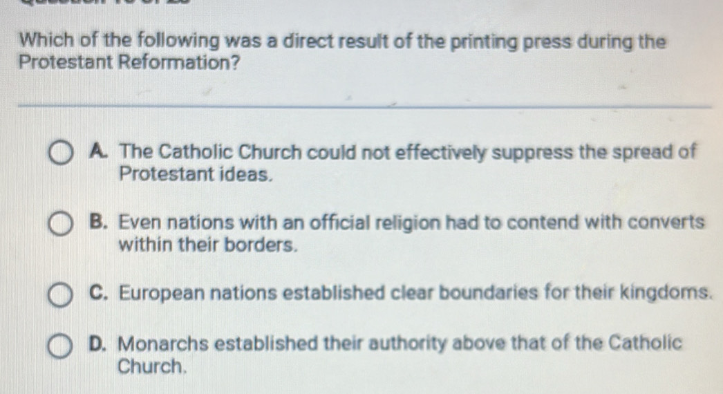 Which of the following was a direct result of the printing press during the
Protestant Reformation?
A. The Catholic Church could not effectively suppress the spread of
Protestant ideas.
B. Even nations with an official religion had to contend with converts
within their borders.
C. European nations established clear boundaries for their kingdoms.
D. Monarchs established their authority above that of the Catholic
Church.