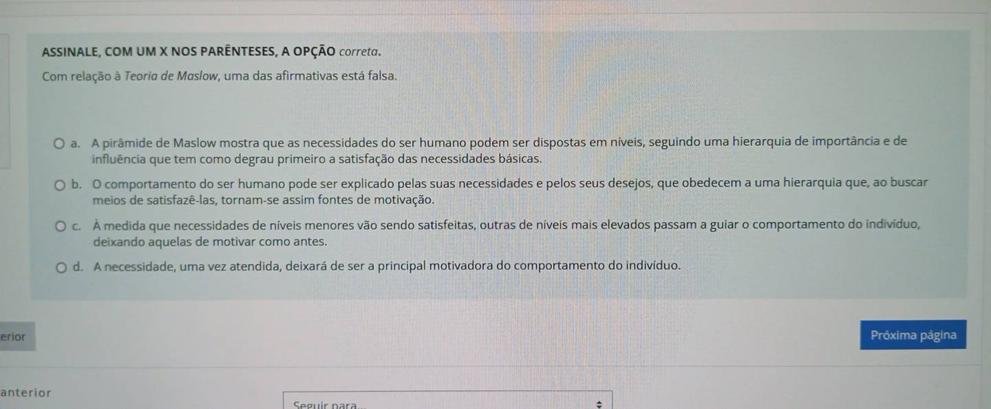 ASSINALE, COM UM X NOS PARÊNTESES, A OPÇÃO correta.
Com relação à Teoria de Maslow, uma das afirmativas está falsa.
a. A pirâmide de Maslow mostra que as necessidades do ser humano podem ser dispostas em níveis, seguindo uma hierarquia de importância e de
influência que tem como degrau primeiro a satisfação das necessidades básicas.
b. O comportamento do ser humano pode ser explicado pelas suas necessidades e pelos seus desejos, que obedecem a uma hierarquia que, ao buscar
meios de satisfazê-las, tornam-se assim fontes de motivação.
c. À medida que necessidades de níveis menores vão sendo satisfeitas, outras de níveis mais elevados passam a guiar o comportamento do indivíduo,
deixando aquelas de motivar como antes.
d. A necessidade, uma vez atendida, deixará de ser a principal motivadora do comportamento do indivíduo.
erior Próxima página
anterior
Seguír para