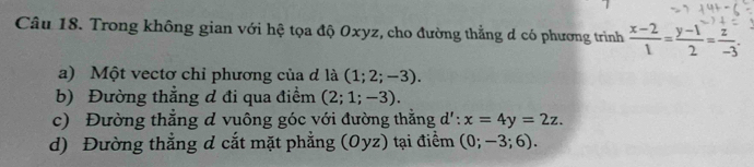 Trong không gian với hệ tọa độ Oxyz, cho đường thẳng d có phương trình  (x-2)/1 = (y-1)/2 = z/-3 . 
a) Một vectơ chỉ phương của đ là (1;2;-3). 
b) Đường thẳng đ đi qua điểm (2;1;-3). 
c) Đường thẳng d vuông góc với đường thằng d':x=4y=2z. 
d) Đường thẳng d cắt mặt phẳng (Oyz) tại điểm (0;-3;6).