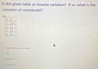 Is the given table an inverse variation? If so, what is the
constant of variation(k)?
Yes; there is no constant
No
Yes: k=1/2
res k=12