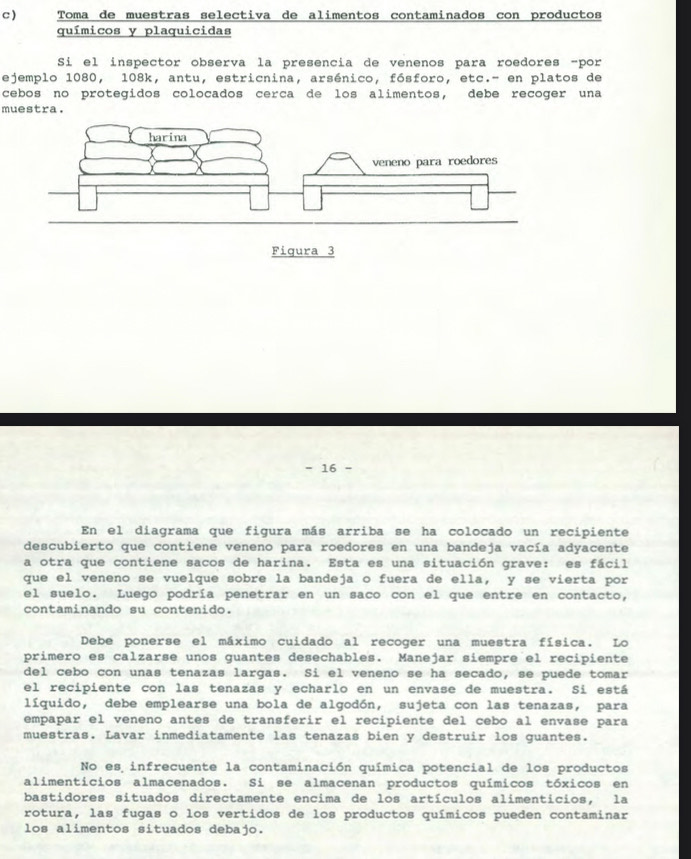 ) Toma de muestras selectiva de alimentos contaminados con productos
químicos y plaquicidas
Si el inspector observa la presencia de venenos para roedores -por
ejemplo 1080, 108k, antu, estricnina, arsénico, fósforo, etc.- en platos de
cebos no protegidos colocados cerca de los alimentos, debe recoger una
muestra.
- 16
En el diagrama que figura más arriba se ha colocado un recipiente
descubierto que contiene veneno para roedores en una bandeja vacía adyacente
a otra que contiene sacos de harina. Esta es una situación grave: es fácil
que el veneno se vuelque sobre la bandeja o fuera de ella, y se vierta por
el suelo. Luego podría penetrar en un saco con el que entre en contacto,
contaminando su contenido.
Debe ponerse el máximo cuidado al recoger una muestra física. Lo
primero es calzarse unos guantes desechables. Manejar siempre el recipiente
del cebo con unas tenazas largas. Si el veneno se ha secado, se puede tomar
el recipiente con las tenazas y echarlo en un envase de muestra. Si está
líquido, debe emplearse una bola de algodón, sujeta con las tenazas, para
empapar el veneno antes de transferir el recipiente del cebo al envase para
muestras. Lavar inmediatamente las tenazas bien y destruir los guantes.
No es infrecuente la contaminación química potencial de los productos
alimenticios almacenados. Si se almacenan productos químicos tóxicos en
bastidores situados directamente encima de los artículos alimenticios, la
rotura, las fugas o los vertidos de los productos químicos pueden contaminar
los alimentos situados debajo.