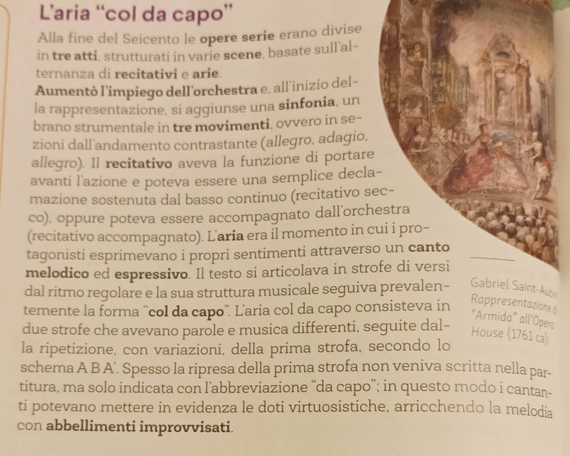 L’aria “col da capo” 
Alla fine del Seicento le opere serie erano divise 
in tre atti, strutturati in varie scene, basate sull'al- 
ternanza di recitativi e arie. 
Aumentò l'impiego dell'orchestra e. all'inizio del- 
la rappresentazione, si aggiunse una sinfonia, un 
brano strumentale in tre movimenti, ovvero in se- 
zioni dall andamento contrastante (allegro, adagio, 
allegro). Il recitativo aveva la funzione di portare 
avanti l'azione e poteva essere una semplice decla- 
mazione sostenuta dal basso continuo (recitativo sec- 
co), oppure poteva essere accompagnato dall'orchestra 
(recitativo accompagnato). L'aria era il momento in cui i pro- 
tagonisti esprimevano i propri sentimenti attraverso un canto 
melodico ed espressivo. Il testo si articolava in strofe di versi 
dal ritmo regolare e la sua struttura musicale seguiva prevalen- Gabriel Saint-Aubs 
temente la forma “col da capo”. L’aria col da capo consisteva in 
Rappresentazione d 
"Armida" all’Opera 
due strofe che avevano parole e musica differenti, seguite dal- 
House (1761 ca). 
la ripetizione, con variazioni, della prima strofa, secondo lo 
schema A B A'. Spesso la ripresa della prima strofa non veniva scritta nella par- 
titura, ma solo indicata con l’abbreviazione “da capo”; in questo modo i cantan- 
ti potevano mettere in evidenza le doti virtuosistiche, arricchendo la melodia 
con abbellimenti improvvisati.