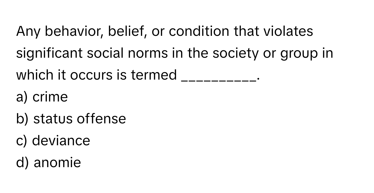 Any behavior, belief, or condition that violates significant social norms in the society or group in which it occurs is termed __________.
a) crime
b) status offense
c) deviance
d) anomie