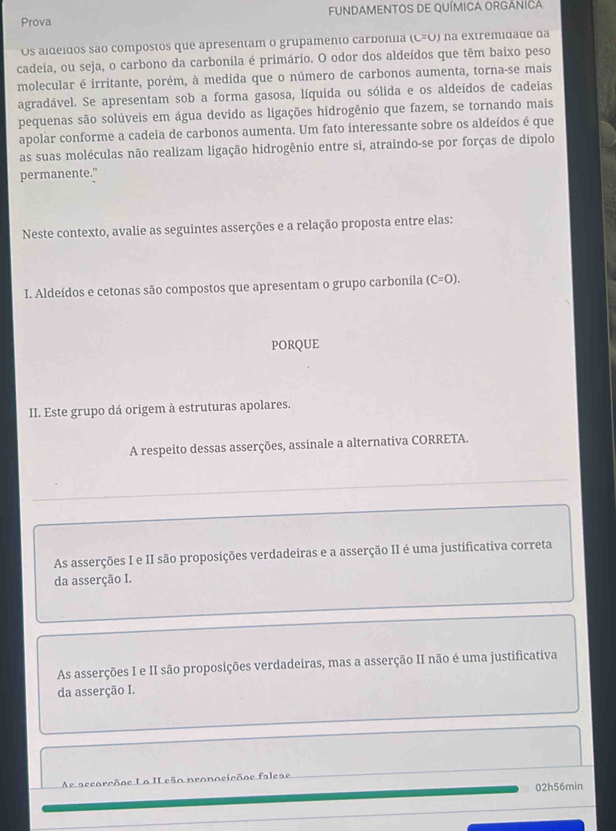 Prova FUNDAMENTOS DE QUÍMICA ORGANICA
Os aldeídos são compostos que apresentam o grupamento carboniia (C=O) na extremidade da
cadeia, ou seja, o carbono da carbonila é primário. O odor dos aldeídos que têm baixo peso
molecular é irritante, porém, à medida que o número de carbonos aumenta, torna-se mais
agradável. Se apresentam sob a forma gasosa, líquida ou sólida e os aldeídos de cadeias
pequenas são solúveis em água devido as ligações hidrogênio que fazem, se tornando mais
apolar conforme a cadeia de carbonos aumenta. Um fato interessante sobre os aldeídos é que
as suas moléculas não realizam ligação hidrogênio entre si, atraindo-se por forças de dipolo
permanente."
Neste contexto, avalie as seguintes asserções e a relação proposta entre elas:
I. Aldeídos e cetonas são compostos que apresentam o grupo carbonila (C=O). 
PORQUE
II. Este grupo dá origem à estruturas apolares.
A respeito dessas asserções, assinale a alternativa CORRETA.
As asserções I e II são proposições verdadeiras e a asserção II é uma justificativa correta
da asserção I.
As asserções I e II são proposições verdadeiras, mas a asserção II não é uma justificativa
da asserção I.
As ascorçõos Lo II eão pronosiçõos faleas
02h56min