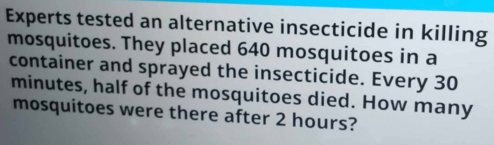 Experts tested an alternative insecticide in killing 
mosquitoes. They placed 640 mosquitoes in a 
container and sprayed the insecticide. Every 30
minutes, half of the mosquitoes died. How many 
mosquitoes were there after 2 hours?