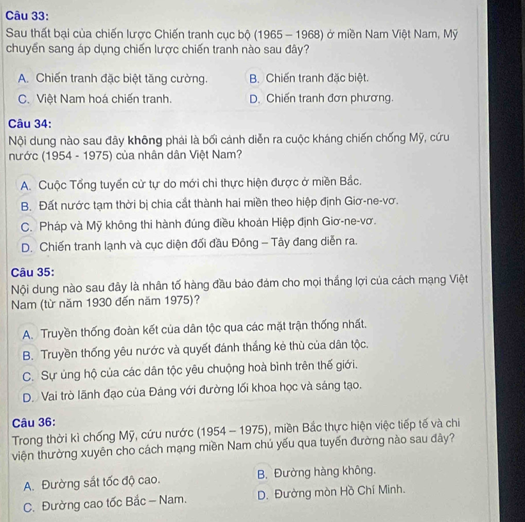 Sau thất bại của chiến lược Chiến tranh cục bộ (1965 - 1968) ở miền Nam Việt Nam, Mỹ
chuyển sang áp dụng chiến lược chiến tranh nào sau đây?
A. Chiến tranh đặc biệt tăng cường. B. Chiến tranh đặc biệt.
C. Việt Nam hoá chiến tranh. D. Chiến tranh đơn phương.
Câu 34:
Nội dung nào sau đây không phải là bối cảnh diễn ra cuộc kháng chiến chống Mỹ, cứu
nước (1954 - 1975) của nhân dân Việt Nam?
A. Cuộc Tổng tuyển cử tự do mới chỉ thực hiện được ở miền Bắc.
B. Đất nước tạm thời bị chia cắt thành hai miền theo hiệp định Giơ-ne-vơ.
C. Pháp và Mỹ không thi hành đúng điều khoản Hiệp định Giơ-ne-vơ.
D. Chiến tranh lạnh và cục diện đối đầu Đông - Tây đang diễn ra.
Câu 35:
Nội dung nào sau đây là nhân tố hàng đầu bảo đảm cho mọi thắng lợi của cách mạng Việt
Nam (từ năm 1930 đến năm 1975)?
A. Truyền thống đoàn kết của dân tộc qua các mặt trận thống nhất.
B. Truyền thống yêu nước và quyết đánh thắng kẻ thù của dân tộc.
C. Sự ủng hộ của các dân tộc yêu chuộng hoà bình trên thế giới.
D. Vai trò lãnh đạo của Đảng với đường lối khoa học và sáng tạo.
Câu 36:
Trong thời kì chống Mỹ, cứu nước (1954 - 1975), miền Bắc thực hiện việc tiếp tế và chi
viện thường xuyên cho cách mạng miền Nam chú yếu qua tuyến đường nào sau đây?
A. Đường sắt tốc độ cao. B. Đường hàng không.
C. Đường cao tốc Bắc - Nam.  D. Đường mòn Hồ Chí Minh.