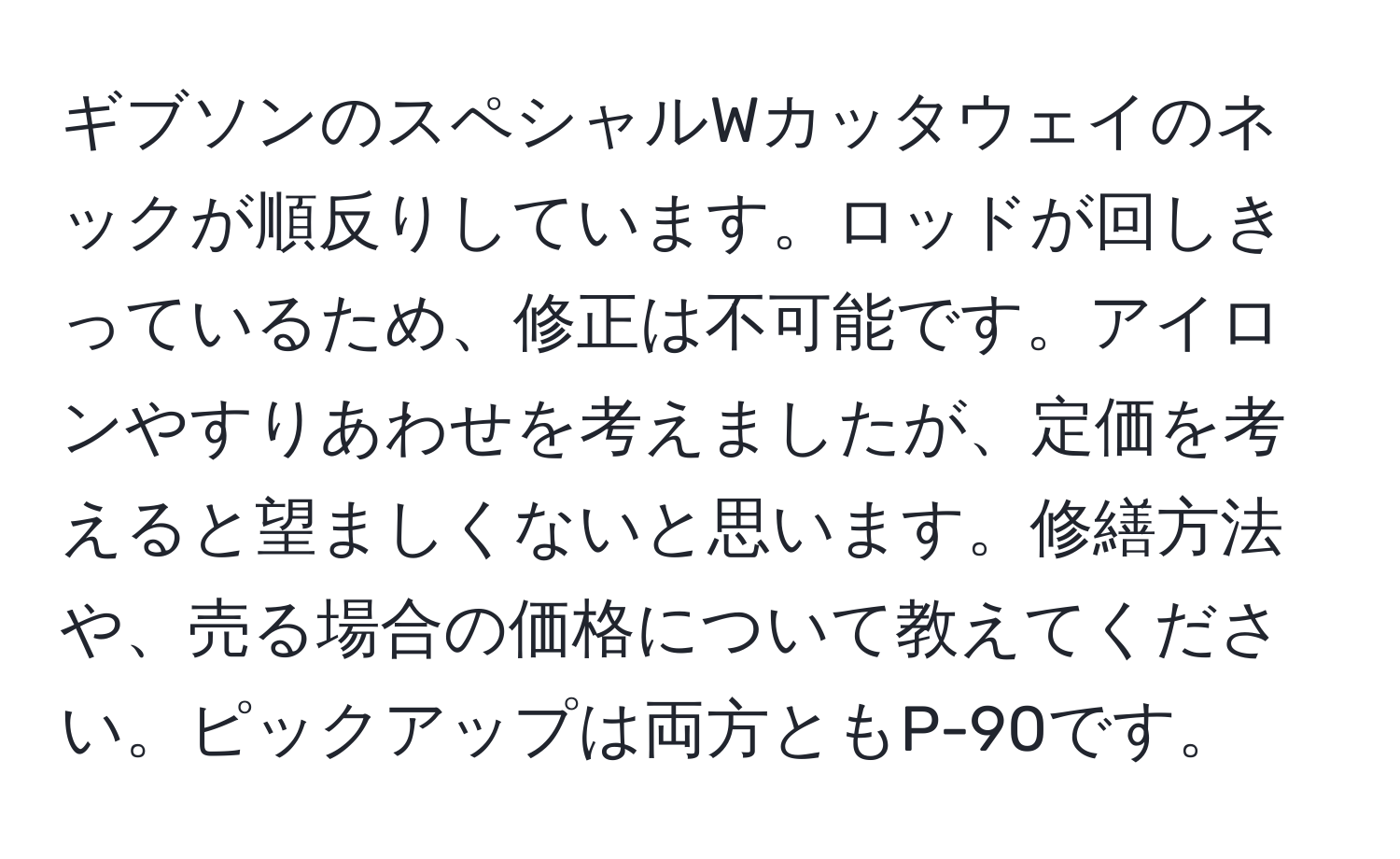 ギブソンのスペシャルWカッタウェイのネックが順反りしています。ロッドが回しきっているため、修正は不可能です。アイロンやすりあわせを考えましたが、定価を考えると望ましくないと思います。修繕方法や、売る場合の価格について教えてください。ピックアップは両方ともP-90です。