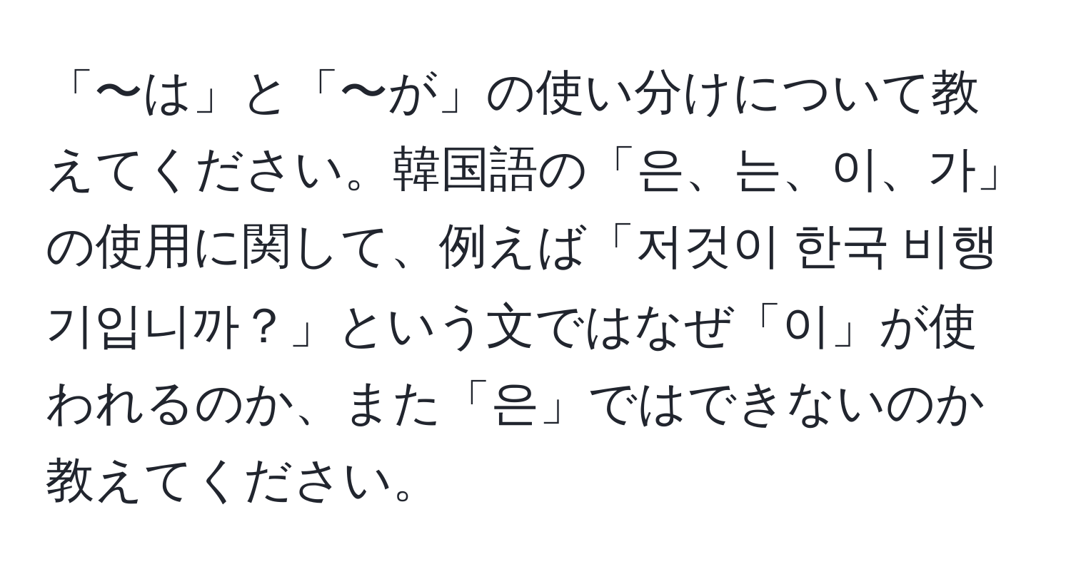 「〜は」と「〜が」の使い分けについて教えてください。韓国語の「은、는、이、가」の使用に関して、例えば「저것이 한국 비행기입니까？」という文ではなぜ「이」が使われるのか、また「은」ではできないのか教えてください。