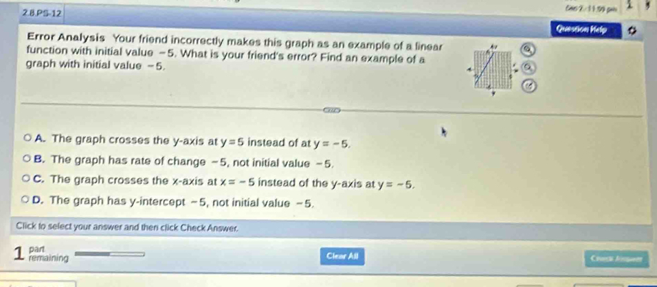 PS-12
Cas 2 3 3.99 gen
Quession Kelp
Error Analysis Your friend incorrectly makes this graph as an example of a linear 
function with initial value —5. What is your friend's error? Find an example of a
graph with initial value -5.
i
Ca
A. The graph crosses the y-axis at y=5 instead of at y=-5.
B. The graph has rate of change -5, not initial value −5.
C. The graph crosses the x-axis at x=-5 instead of the y-axis at y=-5.
D. The graph has y-intercept −5, not initial value −5.
Click to select your answer and then click Check Answer.
part Clear All
1 remaining Covs Aes