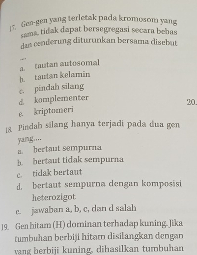 Gen-gen yang terletak pada kromosom yang
sama, tidak dapat bersegregasi secara bebas
dan cenderung diturunkan bersama disebut
,.
a. tautan autosomal
b. tautan kelamin
c. pindah silang
d. komplementer
20.
e. kriptomeri
18. Pindah silang hanya terjadi pada dua gen
yang....
a. bertaut sempurna
b. bertaut tidak sempurna
c. tidak bertaut
d. bertaut sempurna dengan komposisi
heterozigot
e. jawaban a, b, c, dan d salah
19. Gen hitam (H) dominan terhadap kuning. Jika
tumbuhan berbiji hitam disilangkan dengan
yang berbiji kuning, dihasilkan tumbuhan