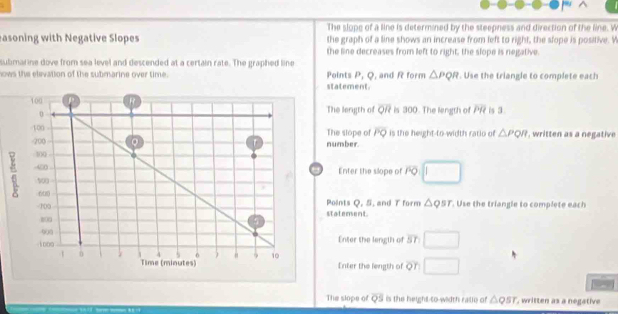 The slope of a line is determined by the steepness and direction of the line. W 
asoning with Negative Slopes the graph of a line shows an increase from left to right, the slope is positive. V 
the line decreases from left to right, the slope is negative. 
submarine dove from sea level and descended at a certain rate. The graphed line 
nows the elevation of the submarine over time. Points x_1 l , and R form △ PQR. Use the triangle to complete each 
atement. 
is 300. The length of overline PR is 3
he length of overline QR
he slope of overline PQ is the height-to-width ratio of △ PQR , written as a negative 
umber. 
Enter the slope of overline PQ
oints Q, 5, and T form △ QST. Use the triangle to complete each 
atement. 
Enter the length of overline SI
Enter the length of O r 
The slope of overline QS is the height-to-width ratio of △ QST , written as a negative