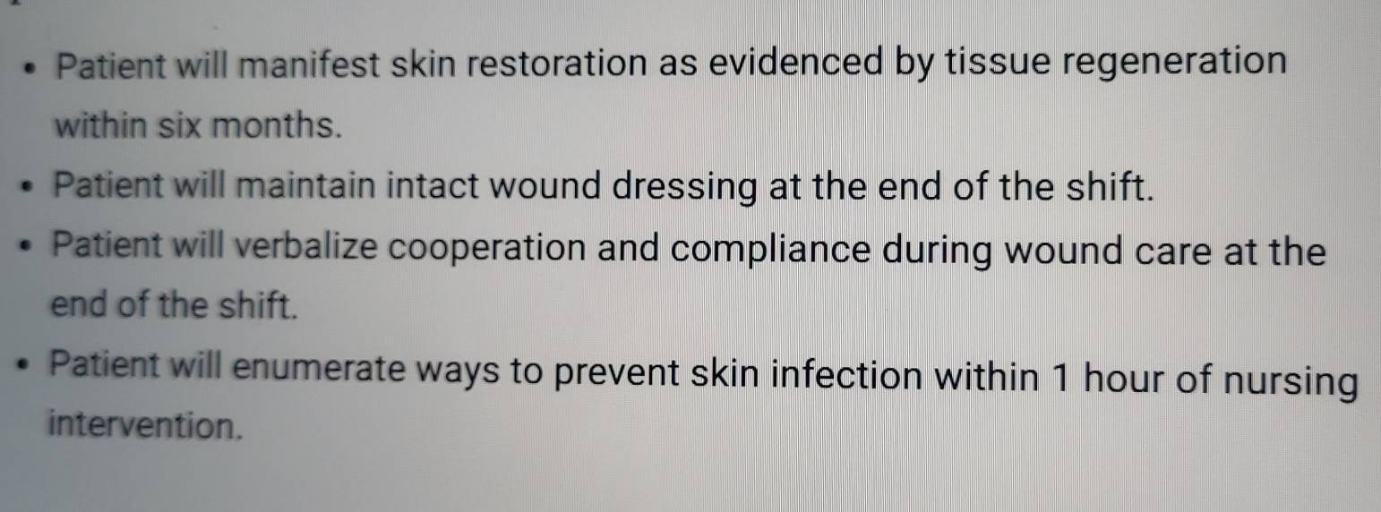 Patient will manifest skin restoration as evidenced by tissue regeneration 
within six months. 
Patient will maintain intact wound dressing at the end of the shift. 
Patient will verbalize cooperation and compliance during wound care at the 
end of the shift. 
Patient will enumerate ways to prevent skin infection within 1 hour of nursing 
intervention.