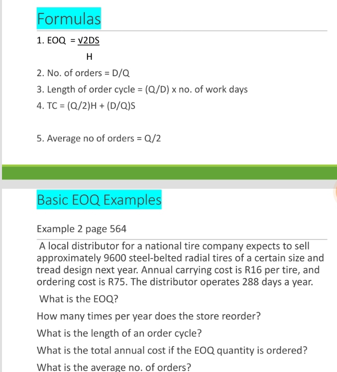 Formulas 
1. EOQ= V2DS/H 
2. No. of orders =D/Q
3. Length of order cycle =(Q/D)* no. of work days 
4. TC=(Q/2)H+(D/Q)S
5. Average no of orders =Q/2
Basic EOQ Examples 
Example 2 page 564 
A local distributor for a national tire company expects to sell 
approximately 9600 steel-belted radial tires of a certain size and 
tread design next year. Annual carrying cost is R16 per tire, and 
ordering cost is R75. The distributor operates 288 days a year. 
What is the EOQ? 
How many times per year does the store reorder? 
What is the length of an order cycle? 
What is the total annual cost if the EOQ quantity is ordered? 
What is the average no. of orders?