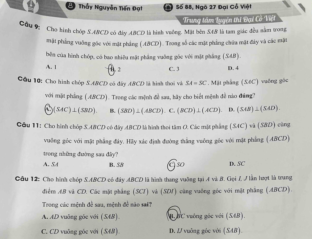 Thầy Nguyễn Tiến Đạt  Số 88, Ngõ 27 Đại Cổ Việt
Trung tâm Luyện thi Đại Cồ Việt
Câu 9: Cho hình chóp S.ABCD có đáy ABCD là hình vuông. Mặt bên SAB là tam giác đều nằm trong
mặt phẳng vuông góc với mặt phẳng ( ABCD). Trong số các mặt phẳng chứa mặt đáy và các mặt
bên của hình chóp, có bao nhiêu mặt phẳng vuông góc với mặt phẳng (SAB).
A. 1 D. 4
B. 2 C. 3
Câu 10: Cho hình chóp S.ABCD có đáy ABCD là hình thoi và SA=SC. Mặt phẳng (SAC) vuông góc
với mặt phẳng (ABCD). Trong các mệnh đề sau, hãy cho biết mệnh đề nào đúng?
(SAC)⊥ (SBD). B. (SBD)⊥ (ABCD). C. (BCD)⊥ (ACD). D. (SAB)⊥ (SAD).
Câu 11: Cho hình chóp S.ABCD có đáy ABCD là hình thoi tâm O. Các mặt phẳng (SAC) và (SBD) cùng
vuông góc với mặt phẳng đáy. Hãy xác định đường thẳng vuông góc với mặt phẳng (ABCD)
trong những đường sau đây?
A. SA B. SB C so D. SC
Câu 12: Cho hình chóp S.ABCD có đáy ABCD là hình thang vuông tại A và B. Gọi I, J lần lượt là trung
điểm AB và CD. Các mặt phẳng (SCI) và (SDI) cùng vuông góc với mặt phẳng (ABCD).
Trong các mệnh đề sau, mệnh đề nào sai?
A. AD vuông góc với (SAB). B. BC vuông góc với (SAB).
C. CD vuông góc với (SAB). D. IJ vuông góc với (SAB).