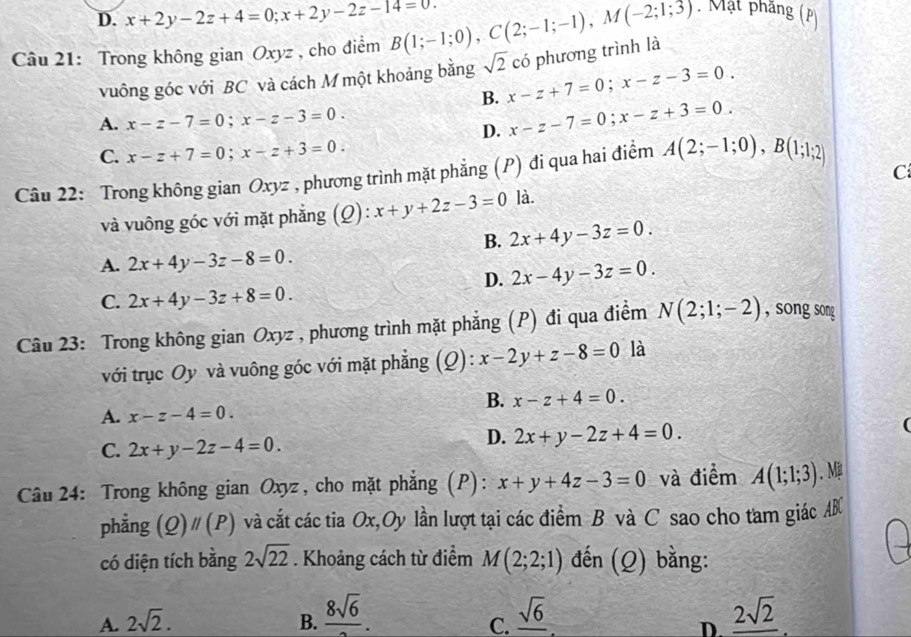 D. x+2y-2z+4=0;x+2y-2z-14=0.
Câu 21: Trong không gian Oxyz , cho điểm B(1;-1;0),C(2;-1;-1),M(-2;1;3). Mặt phầng (P)
có phương trình là
vuông góc với BC và cách M một khoảng bằng sqrt(2) x-z+7=0;x-z-3=0.
B. x-z-7=0;x-z+3=0.
A. x-z-7=0;x-z-3=0.
D.
C. x-z+7=0;x-z+3=0.
C
Câu 22: Trong không gian Oxyz , phương trình mặt phẳng (P) đi qua hai điểm A(2;-1;0),B(1;1;2)
và vuông góc với mặt phẳng (Q): x+y+2z-3=0 là.
B. 2x+4y-3z=0.
A. 2x+4y-3z-8=0.
D. 2x-4y-3z=0.
C. 2x+4y-3z+8=0.
Câu 23: Trong không gian Oxyz , phương trình mặt phẳng (P) đi qua điểm N(2;1;-2) , song song
với trục Oy và vuông góc với mặt phẳng (Q): x-2y+z-8=0 là
B. x-z+4=0.
A. x-z-4=0.
C. 2x+y-2z-4=0.
D. 2x+y-2z+4=0.
(
Câu 24: Trong không gian Oxyz, cho mặt phẳng (P): x+y+4z-3=0 và điểm A(1;1;3). M
phẳng (Q)parallel (P) và cắt các tia Ox,Oy lần lượt tại các điểm B và C sao cho tam giác AB
có diện tích bằng 2sqrt(22). Khoảng cách từ điểm M(2;2;1) đến (Q) bằng:
A. 2sqrt(2). B.  8sqrt(6)/2 . _ sqrt(6) _ 2sqrt(2)
C.
D.