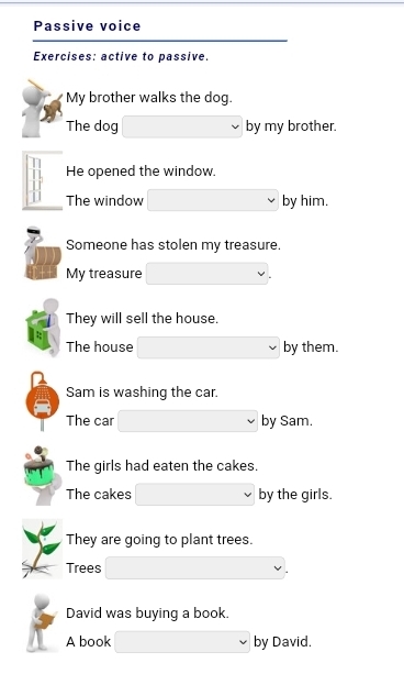 Passive voice 
Exercises: active to passive. 
My brother walks the dog. 
The dog by my brother. 
He opened the window. 
The window by him. 
Someone has stolen my treasure. 
My treasure 
They will sell the house. 
The house by them. 
Sam is washing the car. 
The car by Sam. 
The girls had eaten the cakes. 
The cakes by the girls. 
They are going to plant trees. 
Trees 
David was buying a book. 
A book by David.