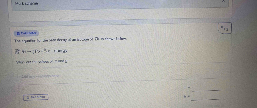 Mark scheme 
012 
* Calculator 
The equation for the beta decay of an isotope of Bi is shown below.
_8^(204)Bito _y^xPo+_(-1)^0e+ energy 
Work out the values of x and y. 
Add any workings here 
_
x=
Get a hint y=
_