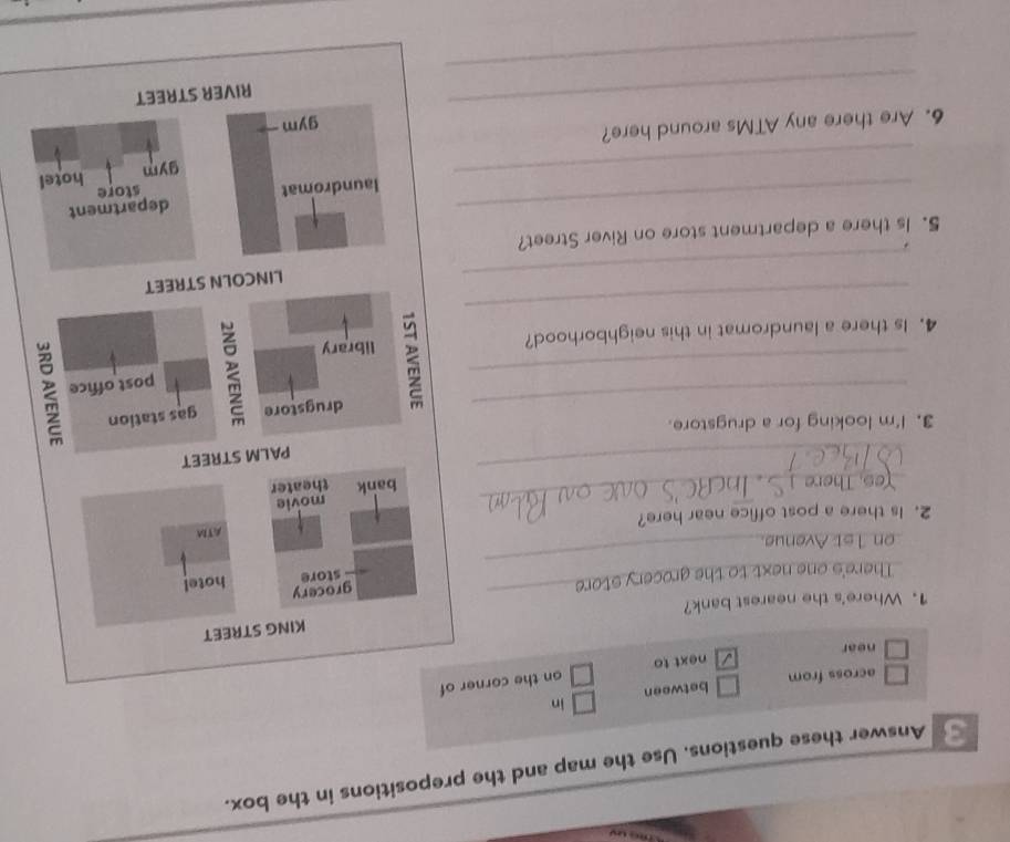 Answer these questions. Use the map and the prepositions in the box.
across from between in
next to on the corner of
near
KING STREET
1. Where's the nearest bank?
_
There's one next to the grocery store
_
grocery hotel
store
_on 1st Avenue
ATM
_
2. Is there a post office near here?
movie
bank theater
_
PALM STREET
_
3. I'm looking for a drugstore.
drugstore gas station
_
post office
_
4. Is there a laundromat in this neighborhood? library
_
LINCOLN STREET
5. Is there a department store on River Street?
_
_laundromat department
store
gym hotel
_
6. Are there any ATMs around here? gym
RIVER STREET
_