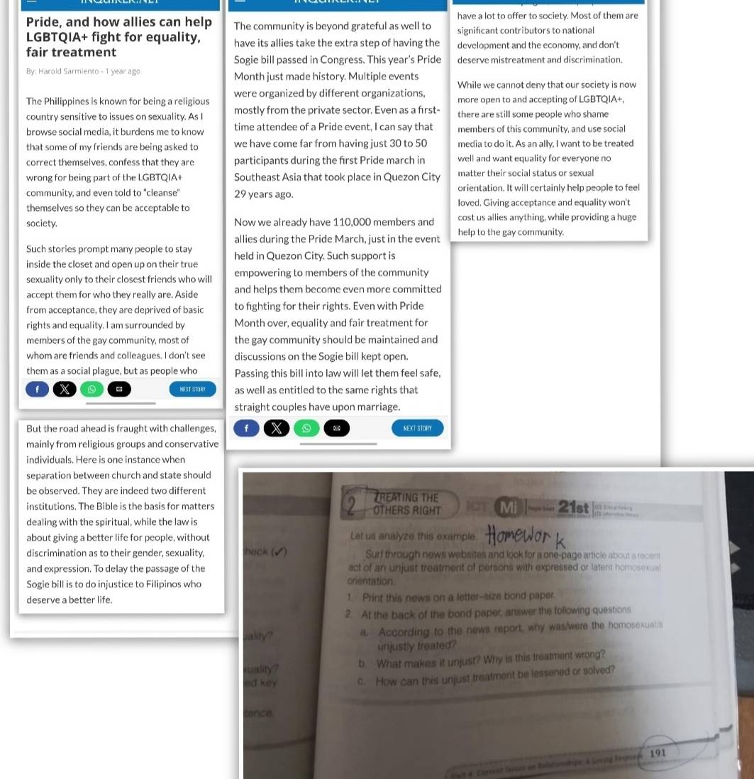 have a lot to offer to society. Most of them are
Pride, and how allies can help The community is beyond grateful as well to significant contributors to national
LGBTQIA+ fight for equality, have its allies take the extra step of having the
fair treatment development and the economy, and don't
Sogie bill passed in Congress. This year's Pride deserve mistreatment and discrimination
By: Harold Sarmiento - 1 year ago Month just made history. Multiple events
While we cannot deny that our society is now
were organized by different organizations,
The Philippines is known for being a religious more open to and accepting of LGBTQIA+.
country sensitive to issues on sexuality. As I mostly from the private sector. Even as a first- there are still some people who shame
browse social media, it burdens me to know time attendee of a Pride event, I can say that members of this community, and use social
that some of my friends are being asked to we have come far from having just 30 to 50 media to do it. As an ally. I want to be treated
correct themselves, confess that they are participants during the frst Pride march in well and want equality for everyone no
wrong for being part of the LGBTQIA+ Southeast Asia that took place in Quezon City matter their social status or sexual
community, and even told to ''cleanse' 29 years ago. orientation. It will certainly help people to feel
themselves so they can be acceptable to loved. Giving acceptance and equality won't
society. Now we already have 110,000 members and cost us allies anything, while providing a huge
allies during the Pride March, just in the event help to the gay community.
Such stories prompt many people to stay held in Quezon City. Such support is
inside the closet and open up on their true
sexuality only to their closest friends who will empowering to members of the community
accept them for who they really are. Aside and helps them become even more committed
from acceptance, they are deprived of basic to fighting for their rights. Even with Pride
rights and equality. I am surrounded by Month over, equality and fair treatment for
members of the gay community, most of the gay community should be maintained and
whom are friends and colleagues. I don't see discussions on the Sogie bill kept open.
them as a social plague, but as people who Passing this bill into law will let them feel safe,
f X NEXT STORY as well as entitled to the same rights that
straight couples have upon marriage.
But the road ahead is fraught with challenges, f X NEXT STORY
mainly from religious groups and conservative
individuals. Here is one instance when
separation between church and state should
be observed. They are indeed two different TREATING THE  C t
institutions. The Bible is the basis for matters 2 OTHERS RIGHT lt Mi   21st (1) .6—— —
dealing with the spiritual, while the law is
about giving a better life for people, without Let us analyze this example. Homewor k
discrimination as to their gender, sexuality, heck (▲ ) Surf through news websites and look for a one-page article about a recent
and expression. To delay the passage of the act of an unjust treatment of persons with expressed or latent homosexual
Sogie bill is to do injustice to Filipinos who
crientation.
deserve a better life. 1. Print this news on a letter-size bond paper.
2. At the back of the bond paper, answer the following questions
sality? a. According to the news report, why was/were the homosexual/s
unjustly treated?
cality? b. What makes it unjust? Why is this treatment wrong?
ed key
c. How can this unjust treatment be lessened or solved?
tence.
(air-4 : Cérraso Hssee un Ralstiozshipe: A Loving Reipuage 191