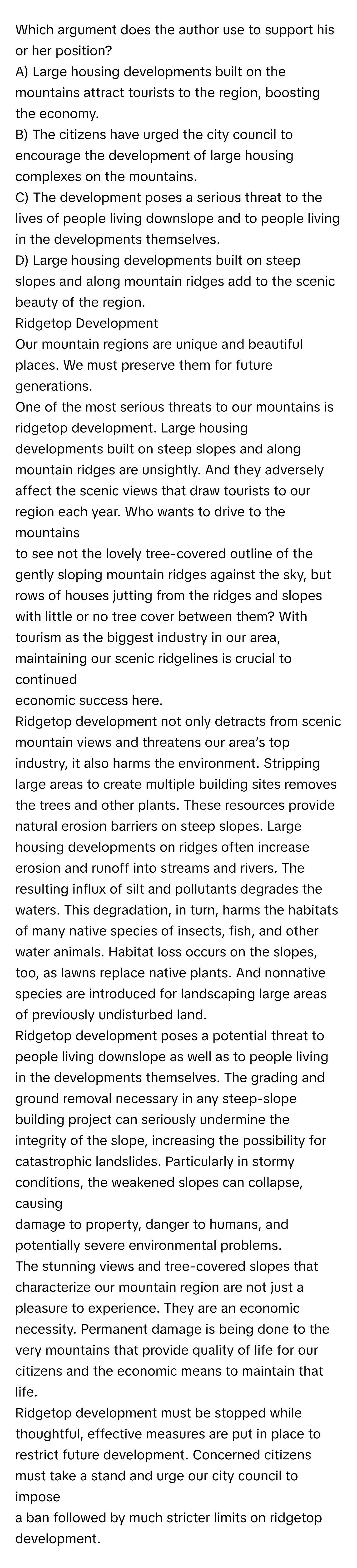 Which argument does the author use to support his or her position?
 

A) Large housing developments built on the mountains attract tourists to the region, boosting the economy.
B) The citizens have urged the city council to encourage the development of large housing complexes on the mountains.
C) The development poses a serious threat to the lives of people living downslope and to people living in the developments themselves.
D) Large housing developments built on steep slopes and along mountain ridges add to the scenic beauty of the region.


Ridgetop Development

Our mountain regions are unique and beautiful places. We must preserve them for future generations.
One of the most serious threats to our mountains is ridgetop development. Large housing
developments built on steep slopes and along mountain ridges are unsightly. And they adversely
affect the scenic views that draw tourists to our region each year. Who wants to drive to the mountains
to see not the lovely tree-covered outline of the gently sloping mountain ridges against the sky, but
rows of houses jutting from the ridges and slopes with little or no tree cover between them? With
tourism as the biggest industry in our area, maintaining our scenic ridgelines is crucial to continued
economic success here.

Ridgetop development not only detracts from scenic mountain views and threatens our area’s top
industry, it also harms the environment. Stripping large areas to create multiple building sites removes
the trees and other plants. These resources provide natural erosion barriers on steep slopes. Large
housing developments on ridges often increase erosion and runoff into streams and rivers. The
resulting influx of silt and pollutants degrades the waters. This degradation, in turn, harms the habitats
of many native species of insects, fish, and other water animals. Habitat loss occurs on the slopes,
too, as lawns replace native plants. And nonnative species are introduced for landscaping large areas
of previously undisturbed land. 

Ridgetop development poses a potential threat to people living downslope as well as to people living
in the developments themselves. The grading and ground removal necessary in any steep-slope
building project can seriously undermine the integrity of the slope, increasing the possibility for
catastrophic landslides. Particularly in stormy conditions, the weakened slopes can collapse, causing
damage to property, danger to humans, and potentially severe environmental problems. 

The stunning views and tree-covered slopes that characterize our mountain region are not just a
pleasure to experience. They are an economic necessity. Permanent damage is being done to the
very mountains that provide quality of life for our citizens and the economic means to maintain that life.
Ridgetop development must be stopped while thoughtful, effective measures are put in place to
restrict future development. Concerned citizens must take a stand and urge our city council to impose
a ban followed by much stricter limits on ridgetop development.