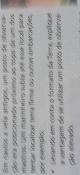 Em navios a vela antigos, um posto de observa 
ção era posicionado próximo ao topo de um dos 
mastros. Um marinheiro subia até esse local para 
tentar localizar terra firme ou outras embarcações, 
por exemplo. 
Levando em conta o formato da Terra, explique 
a vantagem de se utilizar um posto de observa 
ção elevado.