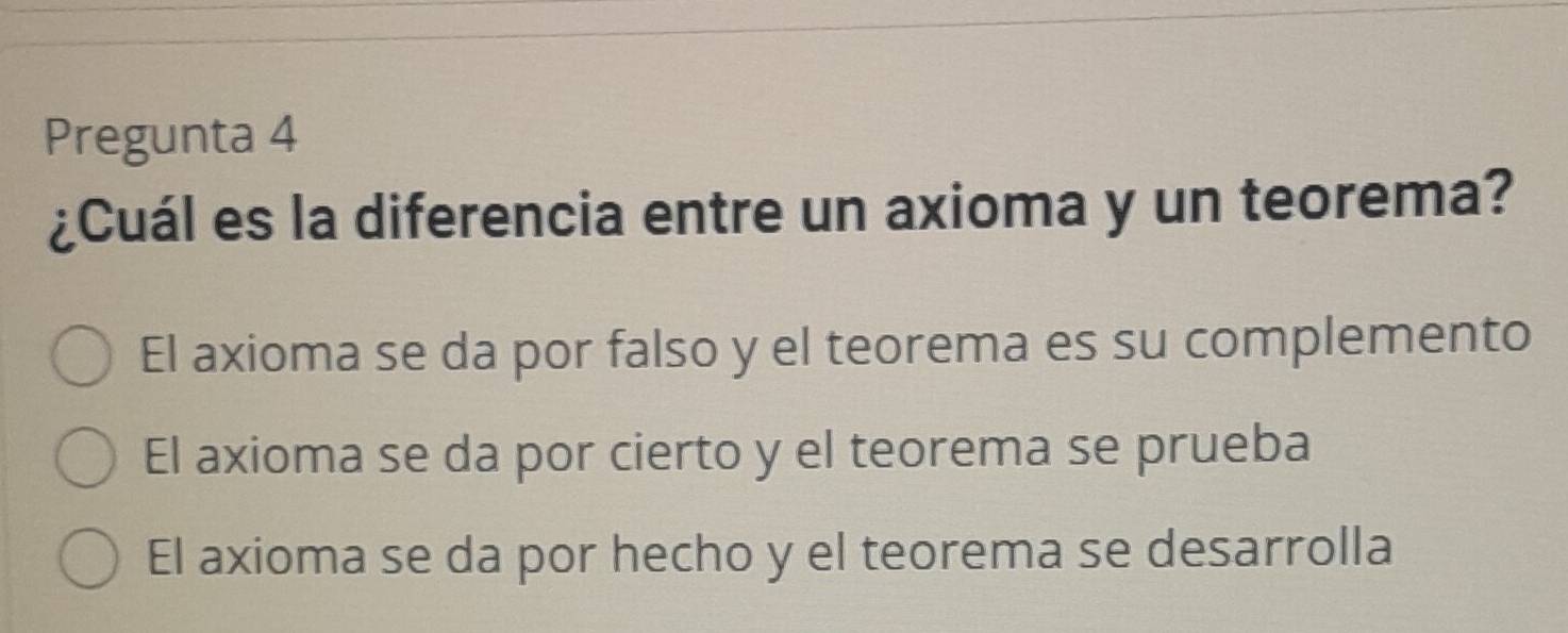 Pregunta 4
¿Cuál es la diferencia entre un axioma y un teorema?
El axioma se da por falso y el teorema es su complemento
El axioma se da por cierto y el teorema se prueba
El axioma se da por hecho y el teorema se desarrolla