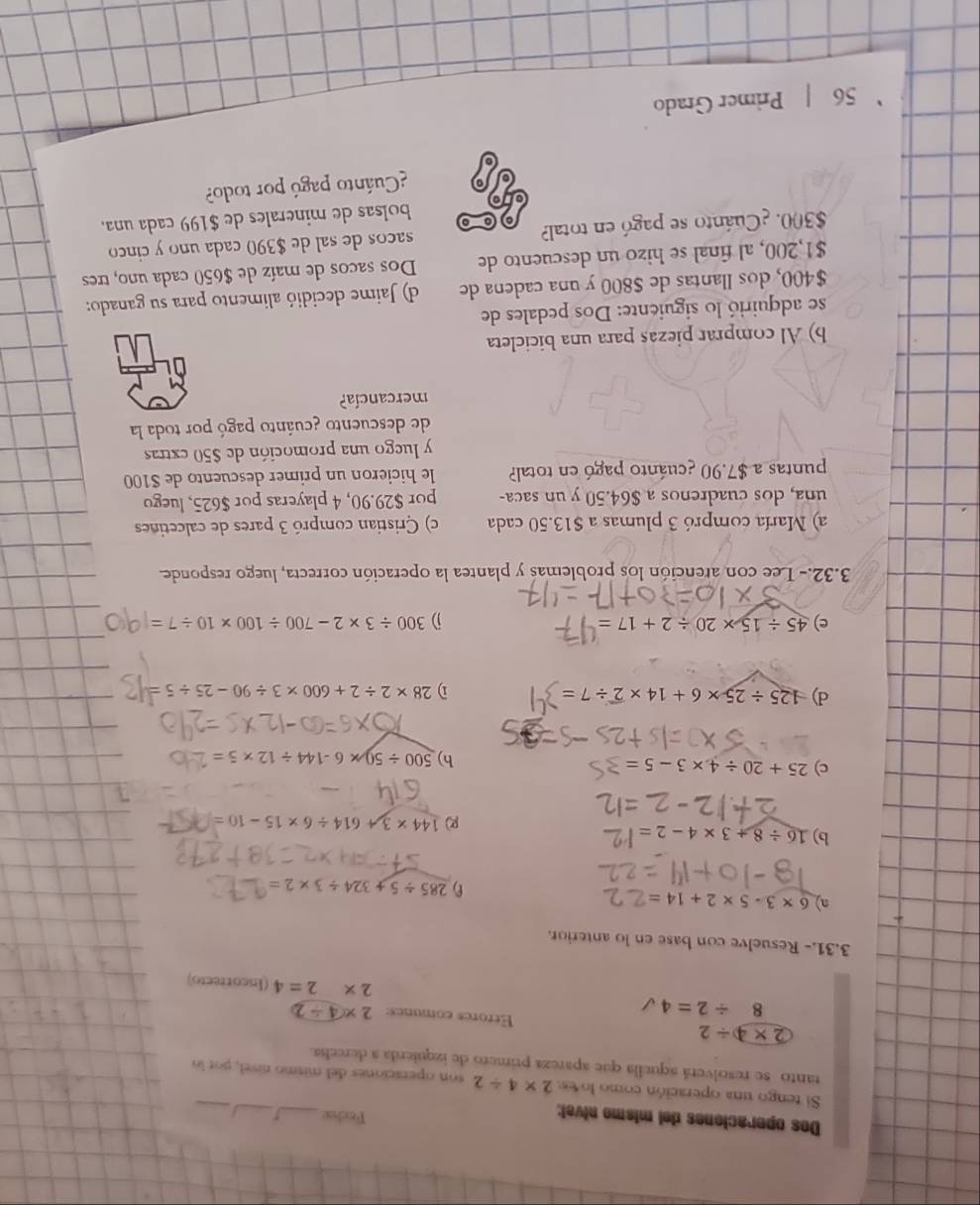 Dos operaciones del mismo nível: Focha _5_ I_
Si tengo una operación como lo es 2* 4/ 2 son operaciones del mismo nível, por la
tanto se resolverá aquella que apareza primero de izquierda a derecha.
2* 4/ 2 Etrores comunes: 2* 4/ 2
8/ 2=4 (Incorrecto)
2* 2=4
3.31.- Resuelve con base en lo anterior.
n) 6* 3-5* 2+14=
285/ 5+324/ 3* 2=
b) 16/ 8+3* 4-2= 144* 3 614/ 6* 15-10=
R
c) 25+20/ 4* 3-5= h) 500/ 50* 6-144/ 12* 5=
d) 125/ 25* 6+14* overline 2/ 7= D 28* 2/ 2+600* 3/ 90-25/ 5=
c) 45/ 15* 20/ 2+17= j) 300/ 3* 2-700/ 100* 10/ 7=
3.32.- Lee con arención los problemas y plantea la operación correcta, luego responde.
a) María compró 3 plumas a $13.50 cada c) Cristian compró 3 pares de calcetines
una, dos cuadrenos a $64.50 y un saca- por $29.90, 4 playeras por $625, luego
puntas a $7.90 ¿cuánto pagó en total? le hicieron un primer descuento de $100
y luego una promoción de $50 extras
de descuento ¿cuánto pagó por toda la
mercancía?
b) Al comprar piezas para una bicicleta
se adquirió lo siguiente: Dos pedales de
$400, dos llantas de $800 y una cadena de d) Jaime decidió alimento para su ganado:
$1,200, al final se hizo un descuento de Dos sacos de maíz de $650 cada uno, tres
$300. ¿Cuánto se pagó en total? sacos de sal de $390 cada uno y cinco
bolsas de minerales de $199 cada una.
Cuánto pagó por todo?
56 | Primer Grado