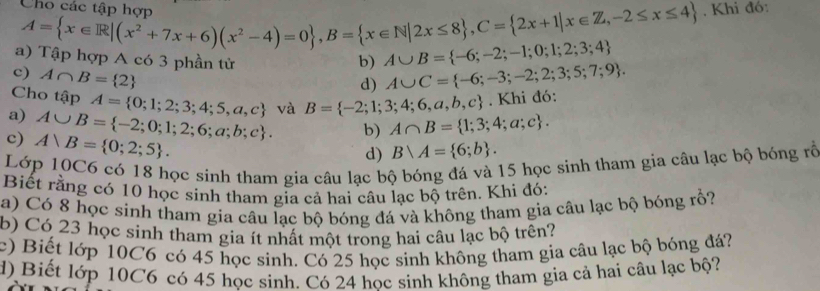 Cho các tận hơn 
. A= x∈ R|(x^2+7x+6)(x^2-4)=0 , B= x∈ N|2x≤ 8 , C= 2x+1|x∈ Z,-2≤ x≤ 4
, Khi đó: 
ập hợp A có 3 phần tử b) A∪ B= -6;-2;-1;0;1;2;3;4
c) A∩ B= 2
d) A∪ C= -6;-3;-2;2;3;5;7;9. 
Cho tập A= 0;1;2;3;4;5,a,c
a) A∪ B= -2;0;1;2;6;a;b;c. và B= -2;1;3;4;6,a,b,c. Khi đó: 
b) A∩ B= 1;3;4;a;c. 
c) A∪ B= 0;2;5. 
d) Bvee A= 6;b. 
Lớp 10C6 có 18 học sinh tham gia câu lạc bộ bóng đá và 15 học sinh tham gia câu lạc bộ bóng rỗ 
Biết rằng có 10 học sinh tham gia cả hai câu lạc bộ trên. Khi đó: 
a) Có 8 học sinh tham gia câu lạc bộ bóng đá và không tham gia câu lạc bộ bóng rồ? 
b) Có 23 học sinh tham gia ít nhất một trong hai câu lạc bộ trên? 
c) Biết lớp 10C6 có 45 học sinh. Có 25 học sinh không tham gia câu lạc bộ bóng đá? 
d) Biết lớp 10C6 có 45 học sinh. Có 24 hoc sinh không tham gia cả hai câu lạc bộ?