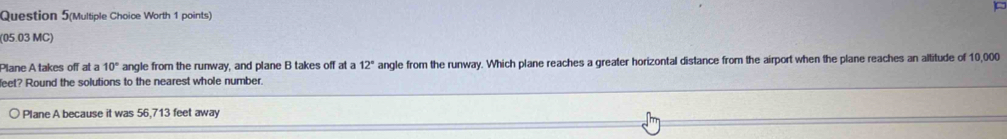 Question 5(Multiple Choice Worth 1 points) 
(05.03 MC) 
Plane A takes off at a 10° angle from the runway, and plane B takes off at a Z_0 angle from the runway. Which plane reaches a greater horizontal distance from the airport when the plane reaches an altitude of 10,000
leet? Round the solutions to the nearest whole number. 
Plane A because it was 56,713 feet away