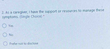 As a caregiver, I have the support or resources to manage these
symptoms. (Single Choice) *
Yes
No
Prefer not to disclose