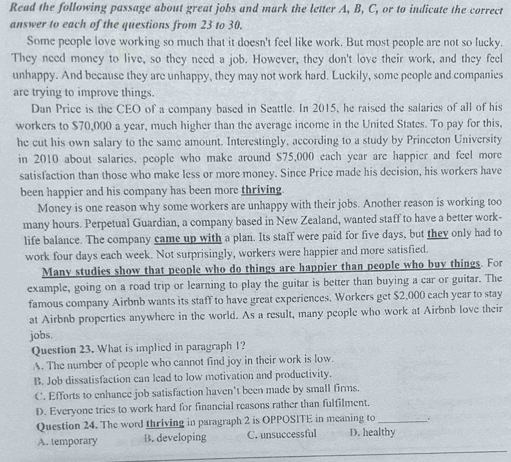 Read the following passage about great jobs and mark the letter A, B, C, or to indicate the correct
answer to each of the questions from 23 to 30.
Some people love working so much that it doesn't feel like work. But most people are not so lucky.
They need money to live, so they need a job. However, they don't love their work, and they feel
unhappy. And because they are unhappy, they may not work hard. Luckily, some people and companies
are trying to improve things.
Dan Price is the CEO of a company based in Seattle. In 2015, he raised the salaries of all of his
workers to $70,000 a year, much higher than the average income in the United States. To pay for this,
he cut his own salary to the same amount. Interestingly, according to a study by Princeton University
in 2010 about salaries, people who make around $75,000 cach year are happier and feel more
satisfaction than those who make less or more money. Since Price made his decision, his workers have
been happier and his company has been more thriving.
Money is one reason why some workers are unhappy with their jobs. Another reason is working too
many hours. Perpetual Guardian, a company based in New Zealand, wanted staff to have a better work-
life balance. The company came up with a plan. Its staff were paid for five days, but they only had to
work four days each week. Not surprisingly, workers were happier and more satisfied.
Many studies show that people who do things are happier than people who buy things. For
example, going on a road trip or learning to play the guitar is better than buying a car or guitar. The
famous company Airbnb wants its staff to have great experiences. Workers get $2,000 each year to stay
at Airbnb properties anywhere in the world. As a result, many people who work at Airbnb love their
jobs.
Question 23. What is implied in paragraph 1?
A. The number of people who cannot find joy in their work is low.
B. Job dissatisfaction can lead to low motivation and productivity.
C. Efforts to enhance job satisfaction haven't been made by small firms.
D. Everyone tries to work hard for financial reasons rather than fulfilment.
Question 24. The word thriving in paragraph 2 is OPPOSITE in meaning to_
A. temporary B. developing C. unsuccessful D. healthy