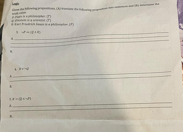 Logic 
Given the following propositions, (A) translate the following proposition into sentences and (B) determine the 
truth value. 
P: Plato is a philosopher. (T) 
Q: Einstein is a scientist. (T) 
R: Karl Friedrich Gauss is a philosopher. (F) 
_3. neg Prightarrow (Qwedge R)
_ 
_ 
A. 
B. 
_ 
4. Rvee neg Q
_ 
A. 
_ 
B. 
_ 
5. Rto (Qwedge neg P)
_ 
A. 
B.