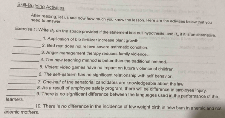 Skill-Building Activities 
After reading, let us see now how much you know the lesson. Here are the activities below that you 
need to answer. 
Exercise 1: Write H_0 on the space provided if the statement is a null hypothesis, and H_a if it is an alternative. 
_1. Application of bio fertilizer increase plant growth. 
_2. Bed rest does not relieve severe asthmatic condition. 
_3. Anger management therapy reduces family violence. 
_4. The new teaching method is better than the traditional method. 
_5. Violent video games have no impact on future violence of children. 
_6. The self-esteem has no significant relationship with self behavior. 
_7. One-half of the senatorial candidates are knowledgeable about the law. 
_8. As a result of employee safety program, there will be difference in employee injury. 
_9. There is no significant difference between the languages used in the performance of the 
learners. 
_10. There is no difference in the incidence of low weight birth in new brn in anemic and not 
anemic mothers.