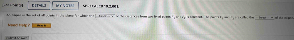 DETAILS MY NOTES SPRECALC8 10.2.001. 
An ellipse is the set of all points in the plane for which the [---Select--- √ of the distances from two fixed points F_1 and F_2 is constant. The points F_1 and F_2 are called the —Select— √ of the ellipse 
Need Help? Read it 
Submit Answer