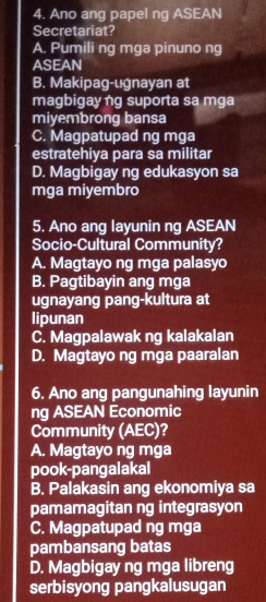 Ano ang papel ng ASEAN
Secretariat?
A. Pumili ng mga pinuno ng
ASEAN
B. Makipag-ugnayan at
magbigayng suporta sa mga
miyembrong bansa
C. Magpatupad ng mga
estratehiya para sa militar
D. Magbigay ng edukasyon sa
mga miyembro
5. Ano ang layunin ng ASEAN
Socio-Cultural Community?
A. Magtayo ng mga palasyo
B. Pagtibayin ang mga
ugnayang pang-kultura at
lipunan
C. Magpalawak ng kalakalan
D. Magtayo ng mga paaralan
6. Ano ang pangunahing layunin
ng ASEAN Economic
Community (AEC)?
A. Magtayo ng mga
pook-pangalakal
B. Palakasin ang ekonomiya sa
pamamagitan ng integrasyon
C. Magpatupad ng mga
pambansang batas
D. Magbigay ng mga libreng
serbisyong pangkalusugan