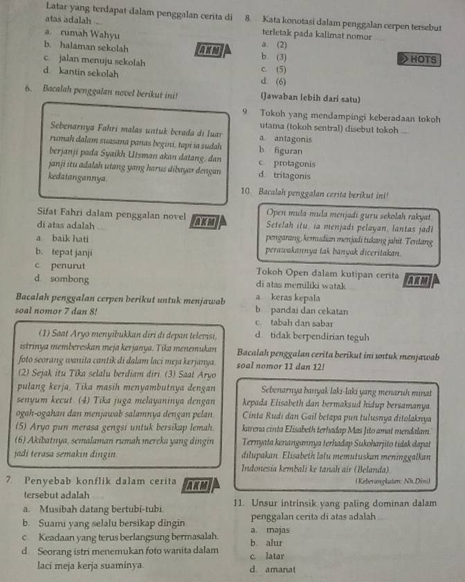 Latar yang terdapat dalam penggalan cerita di 8. Kata konotasi dalam penggalan cerpen tersebut
atas adalah .
terletak pada kalimat nomor
a. rumah Wahyu a. (2)
b. halaman sekolah AKM b. (3) HOTS
2
c jalan menuju sekolah c. (5)
d kantin sekolah d (6)
6. Bacalah penggalan novel berikut ini! (Jawaban lebih dari satu)
9 Tokoh yang mendampingi keberadaan tokoh
utama (tokoh sentral) disebut tokoh ...
Sebenarnya Fahrí malas untuk berada di luar a antagonis
rumah dalam suasana panas begini, tapi ia sudah b figuran
berjanji pada Syaikh Utsman akan datang. dan c protagonis
janji itu adaloh utang yang harus dibayar dengan d. tritagonis
kedatangannya
10 Bacalah penggalan cerita berikut in!'
Open mula mula menjadi guru sekolah rakyat
Sifat Fahri dalam penggalan novel AKM Setelah itu, ia menjadi pelayan, lantas jadi
di atas adalah
a baik hati pengarang, kemudian menjadi tukang jahit. Tentang
b. tepat janji
perawakannya tak banyak diceritakan.
c penurut Tokoh Open dalam kutipan cerita
d sombong di atas memiliki watak AKM
Bacalah penggalan cerpen berikut untuk menjawab a keras kepala
b pandai dan cekatan
soal nomor 7 dan 8! c. tabah dan saba1
(1) Saat Aryo menyibukkan diri di depan televisi, d tidak berpendirian teguh
istrinya membereskan meja kerjanya. Tika menemukan  Bacalah penggalan cerita berikut ini untuk menjawab
foto seorang wanita cantik di dalam laci meja kerjanya. soal nomor 11 dan 12!
(2) Sejak itu Tika selalu berdiam diri. (3) Saat Aryo
pulang kerja. Tika masih menyambutnya dengan Sebenarnya banyak laki-laki yang menaruh minat
senyum kecut (4) Tika juga melayaninya dengan kepada Elisabeth dan bermaksud hidup bersamanya.
ogah-ogahan dan menjawab salamnya dengan pelan  Cinta Rudi dan Gail betapa pun tulusnya ditolaknya
(5) Aryo pun merasa gengsi untuk bersikap lemah. karena cinta Elisabeth terhadap Mas Jito amat mendalam.
(6) Akibatnya, semalaman rumah mereka yang dingin Ternyata kenangannya terhadap Sukoharjito tidak dapat
jadi terasa semakin dingin dilupakan. Elisabeth lalu memutuskan meninggalkan
Indonesia kembali ke tanah air (Belanda)
7. Penyebab konflik dalam cerita AKM (Keberangkatan: Nh Dini)
tersebut adalah
a. Musibah datang bertubi-tubi 11. Unsur intrinsik yang paling dominan dalam
b. Suami yang selalu bersikap dingin a. majas penggalan cerita di atas adalah_
c Keadaan yang terus berlangsung bermasalah. b alur
d. Seorang istri menemukan foto wanita dalam c latar
laci meja kerja suaminya. d. amanat