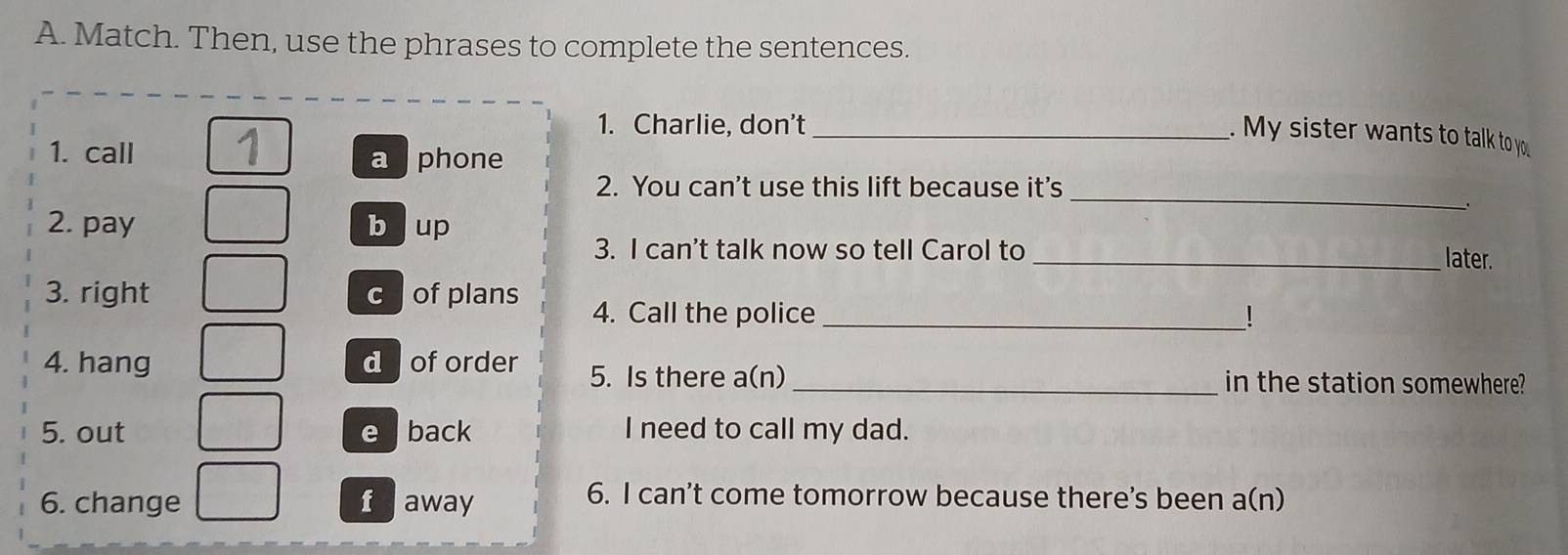 Match. Then, use the phrases to complete the sentences.
1. Charlie, don’t_
. My sister wants to talk to you
1. call
a phone
_
2. You can't use this lift because it's
2. pay b up
3. I can't talk now so tell Carol to
_later.
3. right cofplans 4. Call the police_
!
4. hang doforder 5. Is there a(n) _in the station somewhere?
5. out e back I need to call my dad.
6. change faway
6. I can't come tomorrow because there's been a(n)