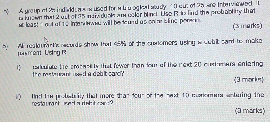 A group of 25 individuals is used for a biological study. 10 out of 25 are interviewed. It 
is known that 2 out of 25 individuals are color blind. Use R to find the probability that 
at least 1 out of 10 interviewed will be found as color blind person. 
(3 marks) 
b) Ali restaurant's records show that 45% of the customers using a debit card to make 
payment. Using R, 
i) calculate the probability that fewer than four of the next 20 customers entering 
the restaurant used a debit card? 
(3 marks) 
ii) find the probability that more than four of the next 10 customers entering the 
restaurant used a debit card? 
(3 marks)