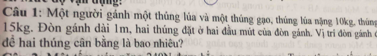 Một người gánh một thúng lúa và một thúng gạo, thúng lúa nặng 10kg, thúng
15kg. Đòn gánh dài 1m, hai thúng đặt ở hai đầu mút của đòn gánh. Vị trí đòn gánh ở 
để hai thúng cân bằng là bao nhiêu?