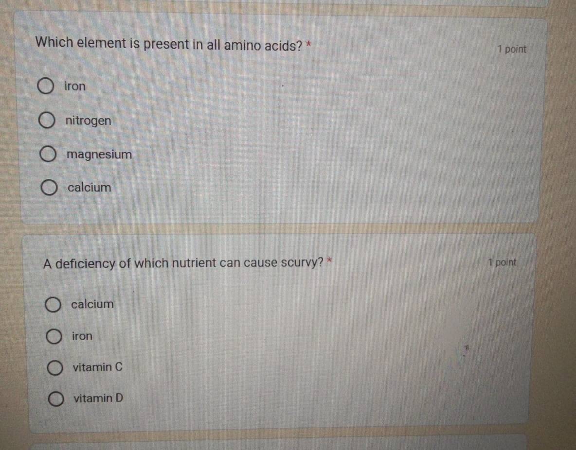 Which element is present in all amino acids? * 1 point
iron
nitrogen
magnesium
calcium
A deficiency of which nutrient can cause scurvy? * 1 point
calcium
iron
vitamin C
vitamin D