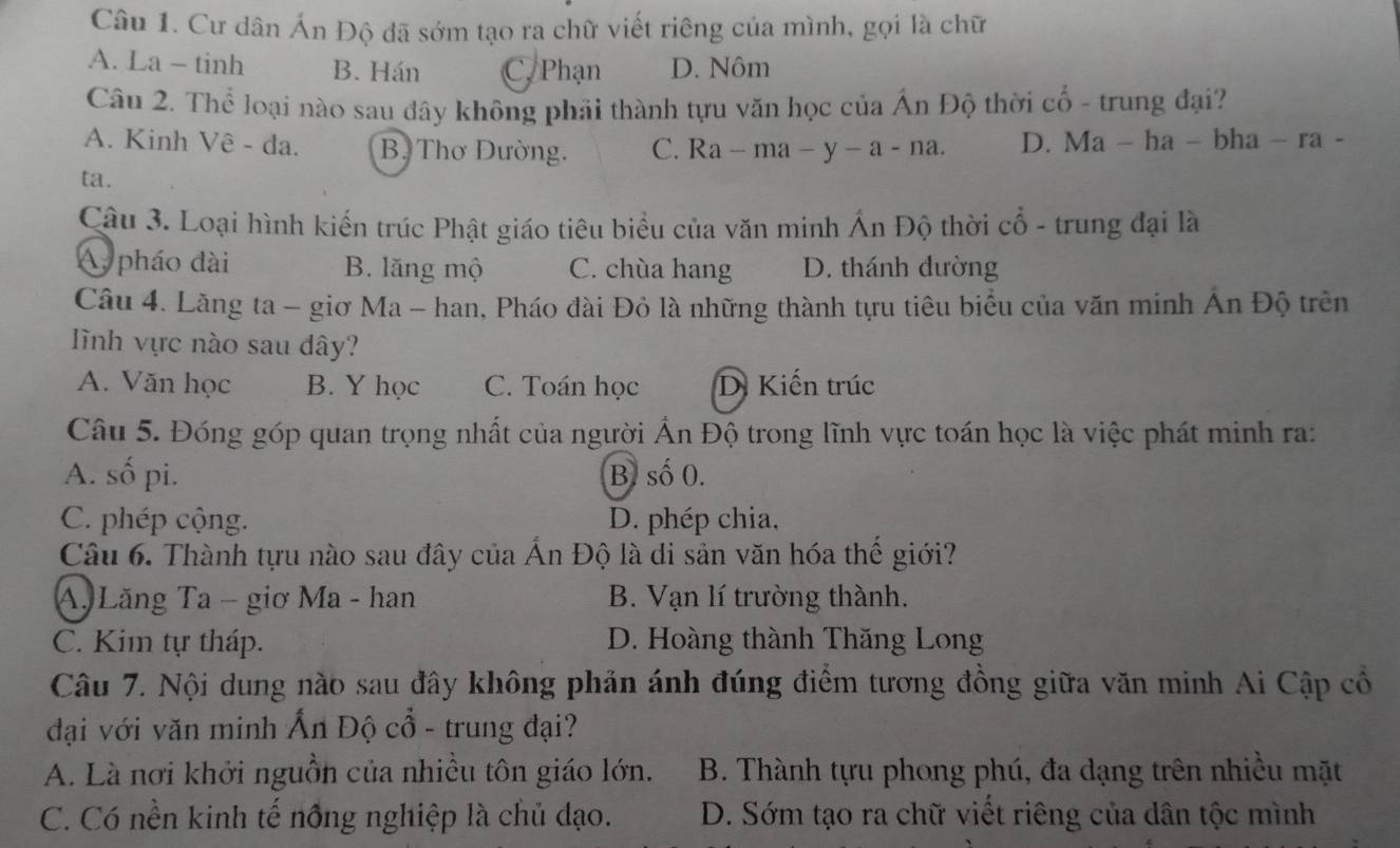 Cư dân Án Độ đã sớm tạo ra chữ viết riêng của mình, gọi là chữ
A. La - tinh B. Hán C, Phạn D. Nôm
Câu 2. Thể loại nào sau đây không phải thành tựu văn học của Ấn Độ thời cổ - trung đại?
A. Kinh Vê - đa. B. Thơ Dường. C. Ra - ma − y-a-na D. Ma - ha - bha - ra -
ta.
Câu 3. Loại hình kiến trúc Phật giáo tiêu biểu của văn minh Ấn Độ thời cổ - trung đại là
A pháo đài B. lăng mộ C. chùa hang D. thánh đường
Câu 4. Lăng ta - giơ Ma - han, Pháo đài Đỏ là những thành tựu tiêu biểu của văn minh Ấn Độ trên
nh vực nào sau dây?
A. Văn học B. Y học C. Toán học D. Kiến trúc
Câu 5. Đóng góp quan trọng nhất của người Ấn Độ trong lĩnh vực toán học là việc phát minh ra:
A. số pi. B. số 0.
C. phép cộng. D. phép chia,
Câu 6. Thành tựu nào sau đây của Ấn Độ là di sản văn hóa thế giới?
A. Lăng Ta - giơ Ma - han B. Vạn lí trường thành.
C. Kim tự tháp. D. Hoàng thành Thăng Long
Câu 7. Nội dung nào sau đây không phản ánh đúng điểm tương đồng giữa văn minh Ai Cập cổ
đại với văn minh Ấn Độ cổ - trung đại?
A. Là nơi khởi nguồn của nhiều tôn giáo lớn.  B. Thành tựu phong phú, đa dạng trên nhiều mặt
C. Có nền kinh tế nông nghiệp là chủ đạo. D. Sớm tạo ra chữ viết riêng của dân tộc mình