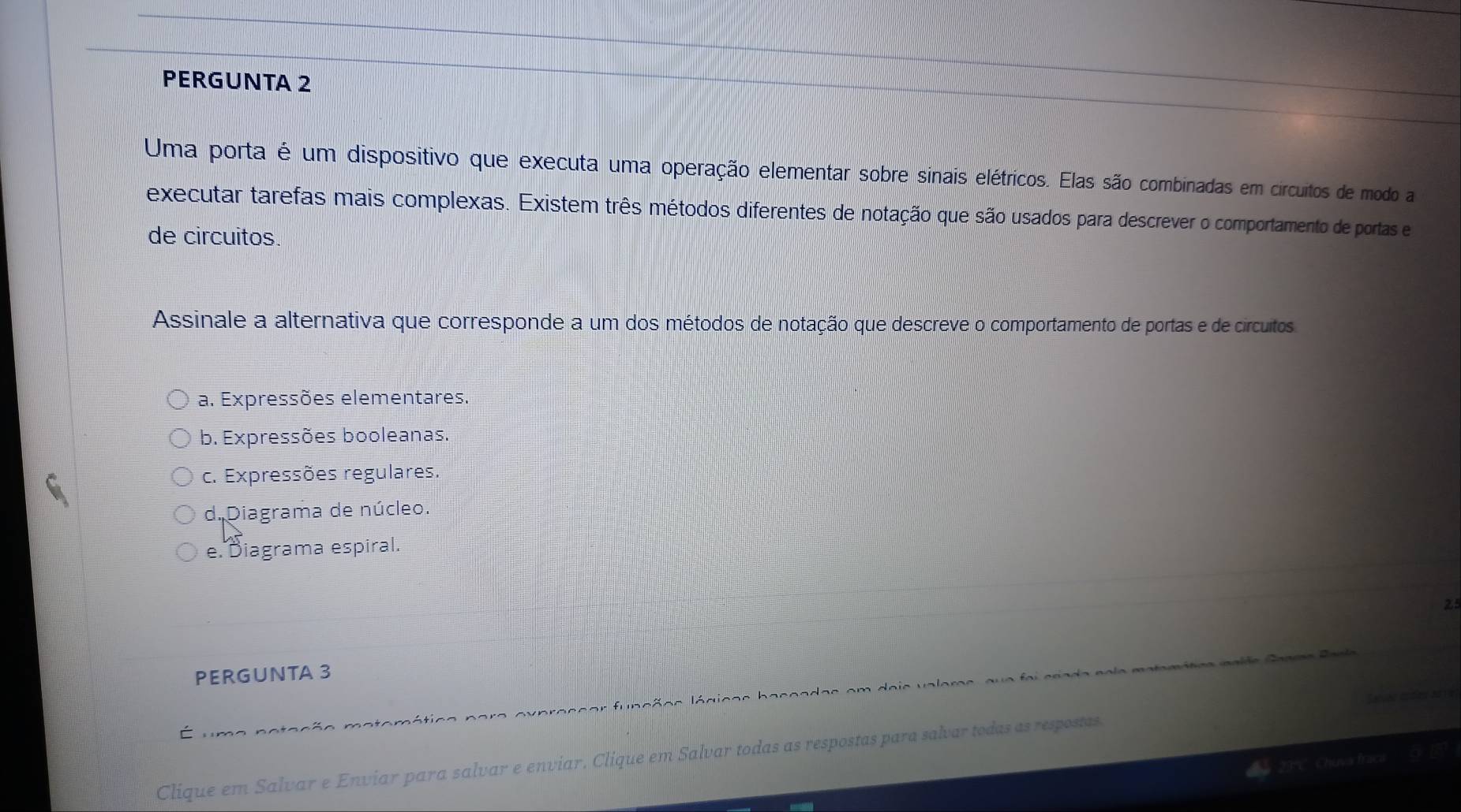 PERGUNTA 2
Uma porta é um dispositivo que executa uma operação elementar sobre sinais elétricos. Elas são combinadas em circuitos de modo a
executar tarefas mais complexas. Existem três métodos diferentes de notação que são usados para descrever o comportamento de portas e
de circuitos.
Assinale a alternativa que corresponde a um dos métodos de notação que descreve o comportamento de portas e de circuitos
a. Expressões elementares.
b. Expressões booleanas.
c. Expressões regulares.
d. Diagrama de núcleo.
e. Diagrama espiral.
25
PERGUNTA 3
fa i a r a da n o la m a ta 

Clique em Salvar e Enviar para salvar e enviar. Clique em Salvar todas as respostas para salvar todas as respostas. Sarvéo esdieu a0 19
Chuva frac