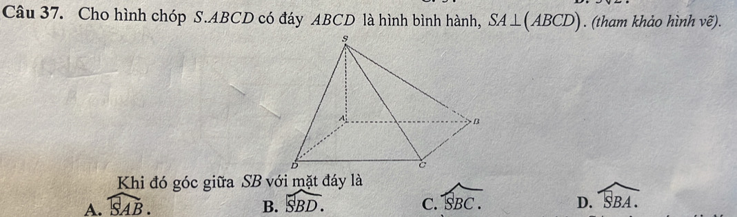 Cho hình chóp S. ABCD có đáy ABCD là hình bình hành, SA⊥ (ABCD). (tham khảo hình vhat e). 
Khi đó góc giữa SB với mặt đáy là
A. widehat SAB. B. widehat SBD. C. widehat SBC.
D. widehat SBA.