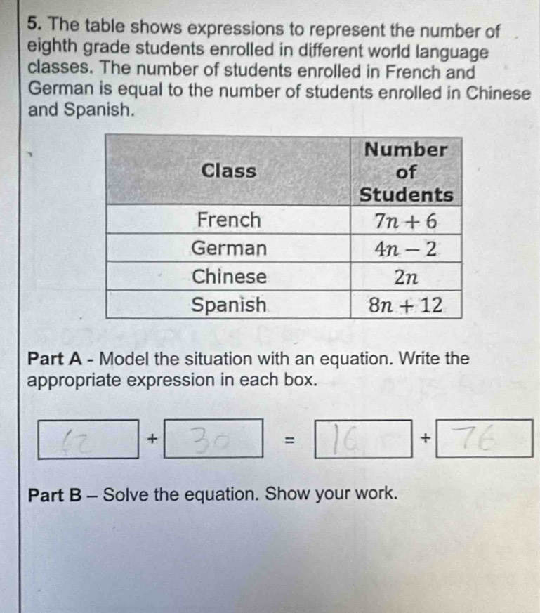 The table shows expressions to represent the number of
eighth grade students enrolled in different world language
classes. The number of students enrolled in French and
German is equal to the number of students enrolled in Chinese
and Spanish.
Part A - Model the situation with an equation. Write the
appropriate expression in each box.
+
=
+
Part B - Solve the equation. Show your work.