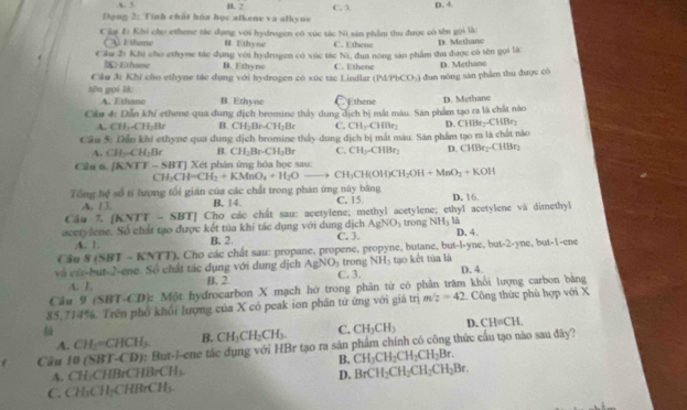 A. 5 H. F
Dạng 2: Tính chất hóa học alkene và alkyne C. 3 p. 4.
Cầu Đ Khi cho ethene tác dụng với hydrogen có xúc tác Ni săn phẩm thu được có tên gọi là:
A Ethane B Ethyne C. Ethene
Cầu 2 Khi cho ethyne tác dụng với hydrogen có xúc tác Ni, đua nóng sản phẩm thu được có tên gọi là: D. Methane
b  r thane B. Ethyne C. Ethene
Câu 3: Khỉ cho ethyne tác dụng với hydrogen có xúc tác Lindlar (1 4PbCO_3 ( dun nóng săn phẩm thu được có D. Methane
tên gọi là: B. Ethyne Ethene
A. Ethane
Cầu 4: Dẫn khí ethene qua dung dịch bromine thấy dung dịch bị mất màu. Sản phẩm tạo ra là chất nào D. Methane
A. CH_3-CH_2Br B CH_2Br· CH_2Br C. CH_1.CHBr_2 D. CHIh
Cầu 5: Dẫn khi ethyne qua dung dịch bromine thấy dung dịch bị mắt màu. Sân phẩm tạo ra là chất nào C
A. CH_3-CH_2Br B. CH_2Br· CH_2Br C. CH_3-CHBr_2 D. CHBr_2-CHBr_2
Cầu 6. (KNTT-SBT)X Két phản ứng hóa học sau:
CH_3CH=CH_2+KMnO_4+H_2O- to CH_3CH(OH)CH_2OH+MnO_2+KOH
Tổng bq^2 số tỉ lượng tối gián của các chất trong phán ứng này băng D. 16.
A. 13. B, 14. C. 15
Cầu 7, (KNTT-SBT) Cho các chất sau: acetylene; methyl acetylene; ethyl acetylene và dimethyl
 
acetylene. Số chất tạo được kết tủa khi tác dụng với dung dịch AgNO_3 trong NH_31 D. 4.
A. 1 B. 2. C. 3.
Câu 8(SBT-KNTI) Cho các chât sau: propane, propene, propyne, butane, but-l-yne, but-2-yne, but-1-ene
và cũ-but-2-ene. Số chất tác dụng với dung địch AgNO_3 C. 3. trong NH_3 tạo kết tủa là D. 4.
A. 1 B. 2
Cầu 9 (SBT-CD): Một hydrocarbon X mạch hớ trong phân từ có phần trăm khổi lượng carbon bằng
85,714%. Trên phố khổi lượng của X có peak ion phần từ ứng với giá trim/z=42 Công thức phù hợp với X
A. CH_2=CHCH_3. B. CH_3CH_2CH_3. C. CH_3CH_3 D. CH=CH.
Cầu 10 (SBT-( D : But-l-ene tác dụng với HBr tạo ra sản phẩm chính có công thức cầu tạo nào sau đây?
B. CH_3CH_2CH_2CH_2Br.
A. CH₃CHBrCHBrCH₃.
D. BrCH_2CH_2CH_2CH_2Br.
C. CH₃CH₂CHBrCH₃