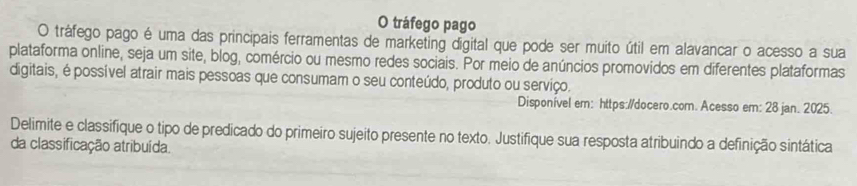 tráfego pago 
O tráfego pago é uma das principais ferramentas de marketing digital que pode ser muito útil em alavancar o acesso a sua 
plataforma online, seja um site, blog, comércio ou mesmo redes sociais. Por meio de anúncios promovidos em diferentes plataformas 
digitais, é possível atrair mais pessoas que consumam o seu conteúdo, produto ou serviço. 
Disponível em: https://docero.com. Acesso em: 28 jan. 2025. 
Delimite e classifique o tipo de predicado do primeiro sujeito presente no texto. Justifique sua resposta atribuindo a definição sintática 
da classificação atribuída.